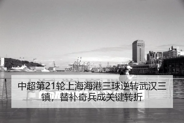 中超第21轮上海海港三球逆转武汉三镇，替补奇兵成关键转折